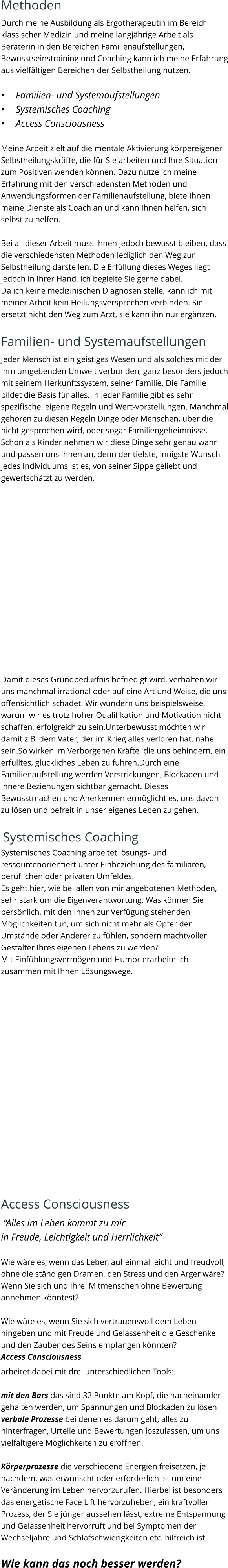 Methoden Durch meine Ausbildung als Ergotherapeutin im Bereich klassischer Medizin und meine langjährige Arbeit als Beraterin in den Bereichen Familienaufstellungen, Bewusstseinstraining und Coaching kann ich meine Erfahrung aus vielfältigen Bereichen der Selbstheilung nutzen.   •	Familien- und Systemaufstellungen •	Systemisches Coaching •	Access Consciousness   Meine Arbeit zielt auf die mentale Aktivierung körpereigener Selbstheilungskräfte, die für Sie arbeiten und Ihre Situation zum Positiven wenden können. Dazu nutze ich meine Erfahrung mit den verschiedensten Methoden und Anwendungsformen der Familienaufstellung, biete Ihnen meine Dienste als Coach an und kann Ihnen helfen, sich selbst zu helfen.  Bei all dieser Arbeit muss Ihnen jedoch bewusst bleiben, dass die verschiedensten Methoden lediglich den Weg zur Selbstheilung darstellen. Die Erfüllung dieses Weges liegt jedoch in Ihrer Hand, ich begleite Sie gerne dabei. Da ich keine medizinischen Diagnosen stelle, kann ich mit meiner Arbeit kein Heilungsversprechen verbinden. Sie ersetzt nicht den Weg zum Arzt, sie kann ihn nur ergänzen.  Familien- und Systemaufstellungen Jeder Mensch ist ein geistiges Wesen und als solches mit der ihm umgebenden Umwelt verbunden, ganz besonders jedoch mit seinem Herkunftssystem, seiner Familie. Die Familie bildet die Basis für alles. In jeder Familie gibt es sehr spezifische, eigene Regeln und Wert-vorstellungen. Manchmal gehören zu diesen Regeln Dinge oder Menschen, über die nicht gesprochen wird, oder sogar Familiengeheimnisse. Schon als Kinder nehmen wir diese Dinge sehr genau wahr und passen uns ihnen an, denn der tiefste, innigste Wunsch jedes Individuums ist es, von seiner Sippe geliebt und gewertschätzt zu werden.   Damit dieses Grundbedürfnis befriedigt wird, verhalten wir uns manchmal irrational oder auf eine Art und Weise, die uns offensichtlich schadet. Wir wundern uns beispielsweise, warum wir es trotz hoher Qualifikation und Motivation nicht schaffen, erfolgreich zu sein.Unterbewusst möchten wir damit z.B. dem Vater, der im Krieg alles verloren hat, nahe sein.So wirken im Verborgenen Kräfte, die uns behindern, ein erfülltes, glückliches Leben zu führen.Durch eine Familienaufstellung werden Verstrickungen, Blockaden und innere Beziehungen sichtbar gemacht. Dieses Bewusstmachen und Anerkennen ermöglicht es, uns davon zu lösen und befreit in unser eigenes Leben zu gehen.   Systemisches Coaching Systemisches Coaching arbeitet lösungs- und ressourcenorientiert unter Einbeziehung des familiären, beruflichen oder privaten Umfeldes. Es geht hier, wie bei allen von mir angebotenen Methoden, sehr stark um die Eigenverantwortung. Was können Sie persönlich, mit den Ihnen zur Verfügung stehenden Möglichkeiten tun, um sich nicht mehr als Opfer der Umstände oder Anderer zu fühlen, sondern machtvoller Gestalter Ihres eigenen Lebens zu werden? Mit Einfühlungsvermögen und Humor erarbeite ich zusammen mit Ihnen Lösungswege.  Access Consciousness  “Alles im Leben kommt zu mir  in Freude, Leichtigkeit und Herrlichkeit”  Wie wäre es, wenn das Leben auf einmal leicht und freudvoll, ohne die ständigen Dramen, den Stress und den Ärger wäre? Wenn Sie sich und Ihre  Mitmenschen ohne Bewertung annehmen könntest?    Wie wäre es, wenn Sie sich vertrauensvoll dem Leben hingeben und mit Freude und Gelassenheit die Geschenke und den Zauber des Seins empfangen könnten? Access Consciousness  arbeitet dabei mit drei unterschiedlichen Tools:  mit den Bars das sind 32 Punkte am Kopf, die nacheinander gehalten werden, um Spannungen und Blockaden zu lösen verbale Prozesse bei denen es darum geht, alles zu hinterfragen, Urteile und Bewertungen loszulassen, um uns vielfältigere Möglichkeiten zu eröffnen.  Körperprozesse die verschiedene Energien freisetzen, je nachdem, was erwünscht oder erforderlich ist um eine Veränderung im Leben hervorzurufen. Hierbei ist besonders das energetische Face Lift hervorzuheben, ein kraftvoller Prozess, der Sie jünger aussehen lässt, extreme Entspannung und Gelassenheit hervorruft und bei Symptomen der Wechseljahre und Schlafschwierigkeiten etc. hilfreich ist.   Wie kann das noch besser werden?